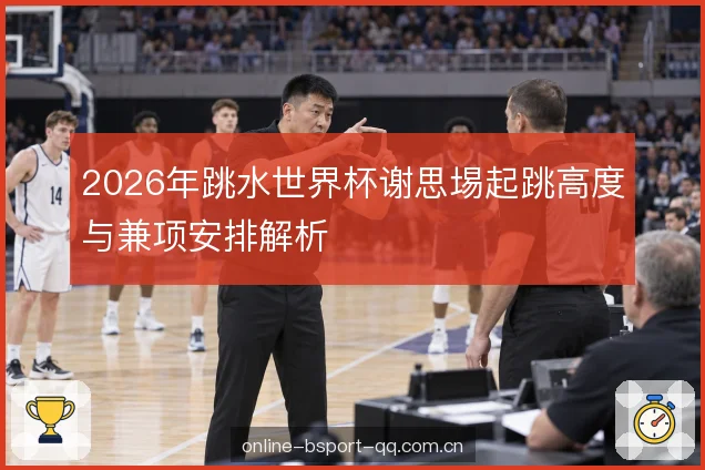 2026年跳水世界杯谢思埸起跳高度与兼项安排解析